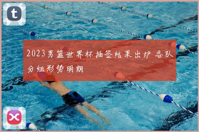 2023男篮世界杯抽签结果出炉 各队分组形势明朗