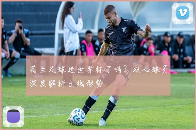 荷兰足球进世界杯了吗?核心球员深度解析出线形势