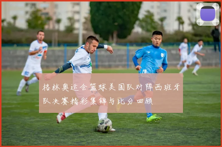 格林奥运会篮球美国队对阵西班牙队决赛精彩集锦与比分回顾