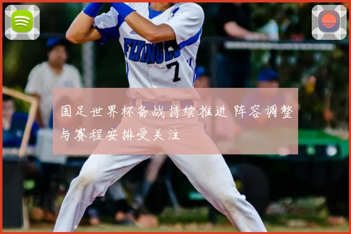 国足世界杯备战持续推进 阵容调整与赛程安排受关注