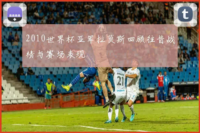 2010世界杯亚军拉莫斯回顾往昔战绩与赛场表现