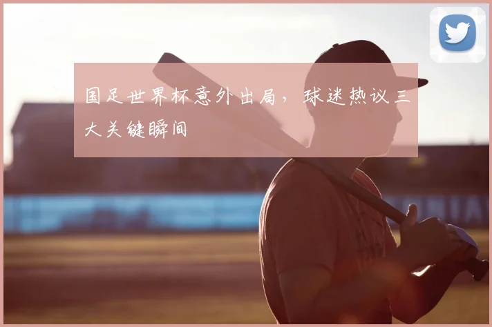 国足世界杯意外出局,球迷热议三大关键瞬间