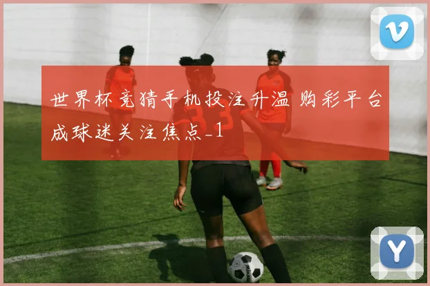 世界杯竞猜手机投注升温 购彩平台成球迷关注焦点_1