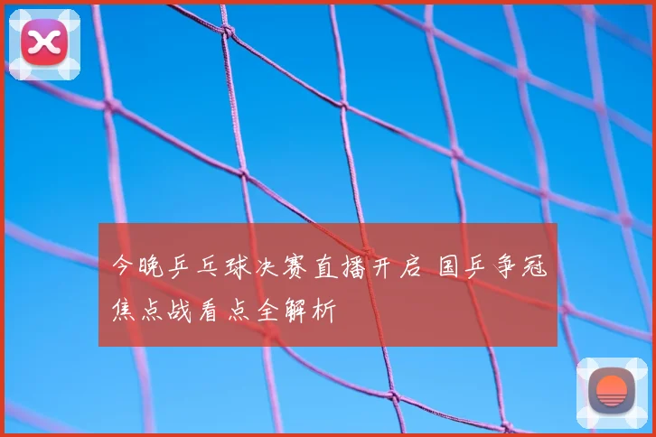 今晚乒乓球决赛直播开启 国乒争冠焦点战看点全解析