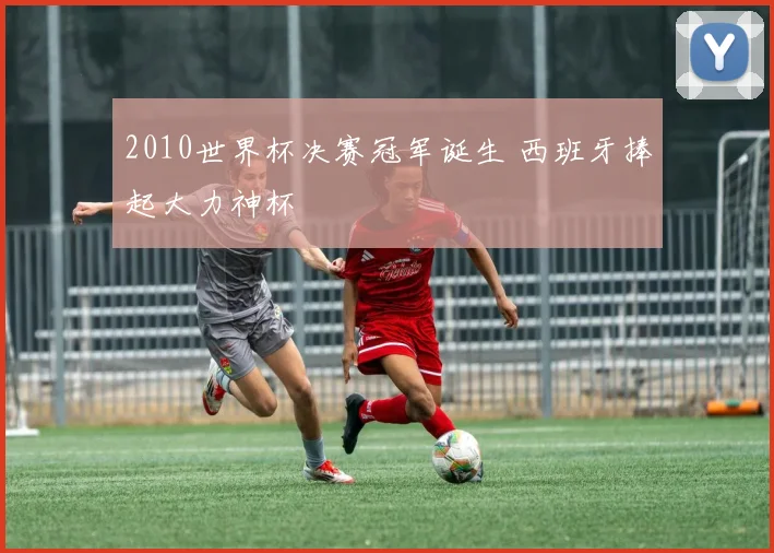 2010世界杯决赛冠军诞生 西班牙捧起大力神杯
