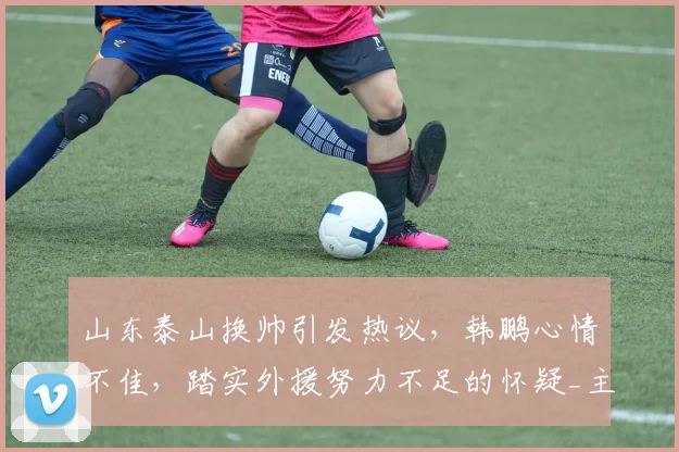 山东泰山换帅引发热议，韩鹏心情不佳，踏实外援努力不足的怀疑_主教练_球迷_消息