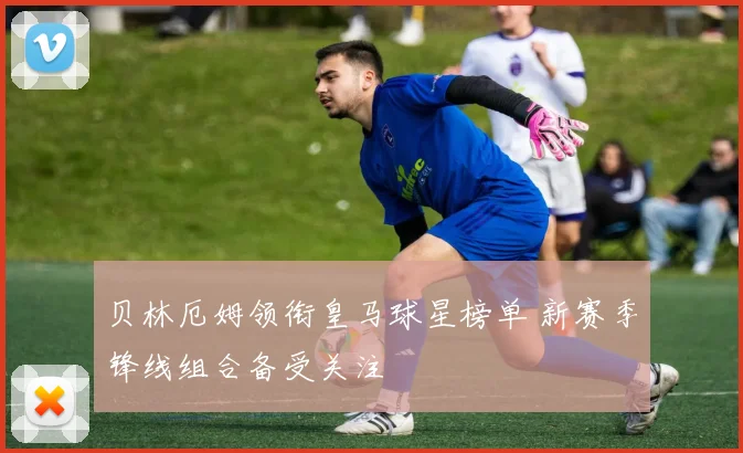 贝林厄姆领衔皇马球星榜单 新赛季锋线组合备受关注