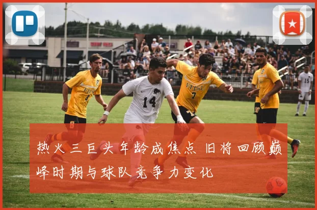 热火三巨头年龄成焦点 旧将回顾巅峰时期与球队竞争力变化