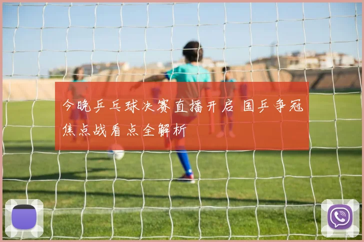 今晚乒乓球决赛直播开启 国乒争冠焦点战看点全解析