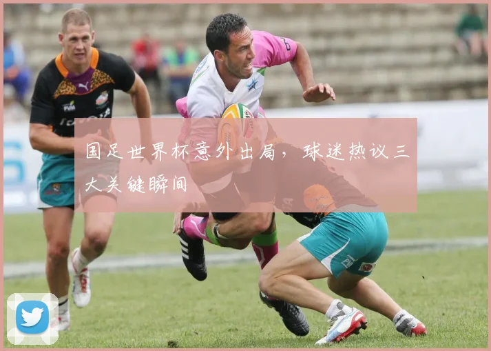 国足世界杯意外出局,球迷热议三大关键瞬间