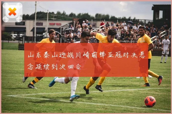 山东泰山迎战川崎前锋亚冠对决悬念延续到次回合