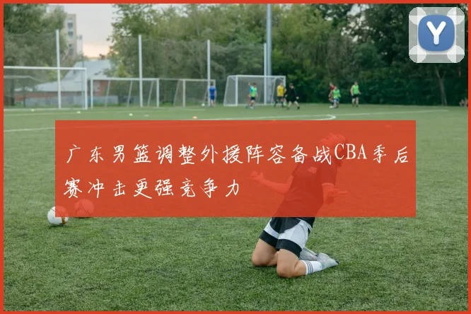 广东男篮调整外援阵容备战CBA季后赛冲击更强竞争力