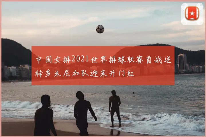 中国女排2021世界排球联赛首战逆转多米尼加队迎来开门红