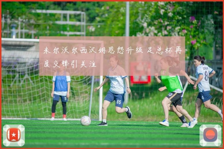 米尔沃尔西汉姆恩怨升级 足总杯再度交锋引关注