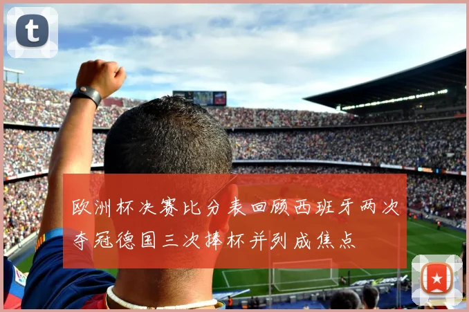 欧洲杯决赛比分表回顾西班牙两次夺冠德国三次捧杯并列成焦点