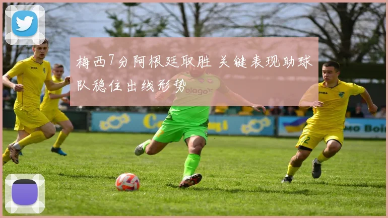 梅西7分阿根廷取胜 关键表现助球队稳住出线形势