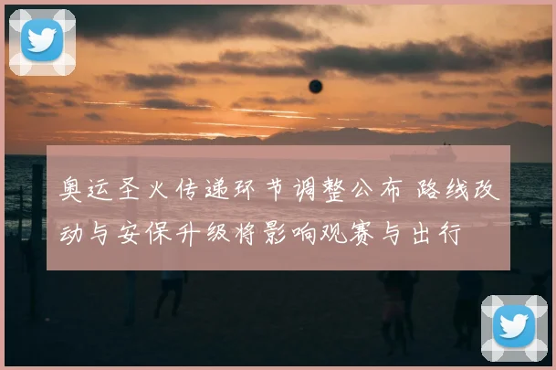 奥运圣火传递环节调整公布 路线改动与安保升级将影响观赛与出行