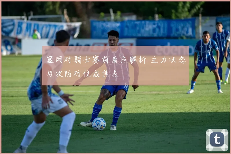 篮网对骑士赛前看点解析 主力状态与攻防对位成焦点