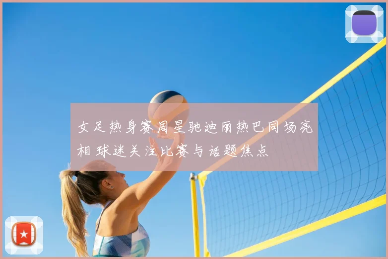 女足热身赛周星驰迪丽热巴同场亮相 球迷关注比赛与话题焦点