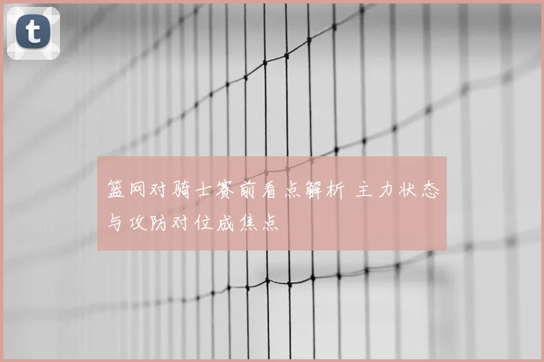 篮网对骑士赛前看点解析 主力状态与攻防对位成焦点