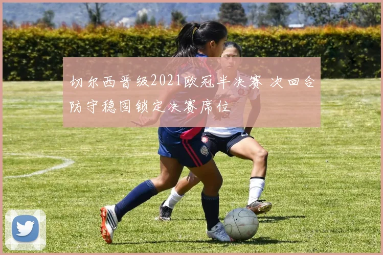 切尔西晋级2021欧冠半决赛 次回合防守稳固锁定决赛席位