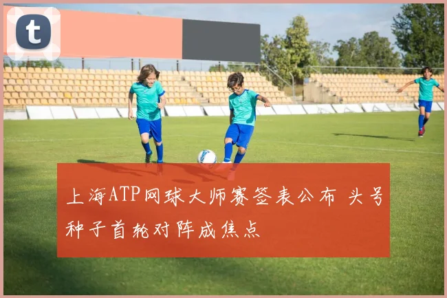 上海ATP网球大师赛签表公布 头号种子首轮对阵成焦点
