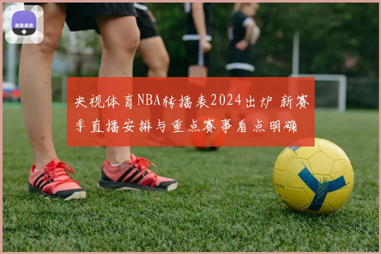 央视体育NBA转播表2024出炉 新赛季直播安排与重点赛事看点明确