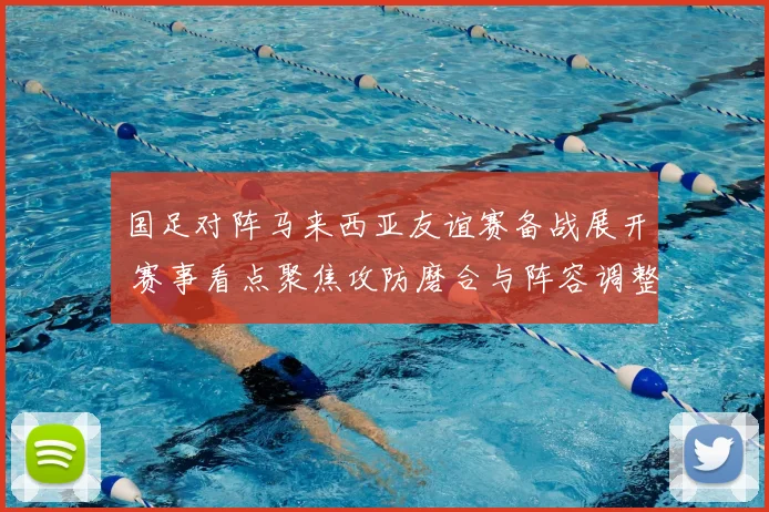 国足对阵马来西亚友谊赛备战展开 赛事看点聚焦攻防磨合与阵容调整