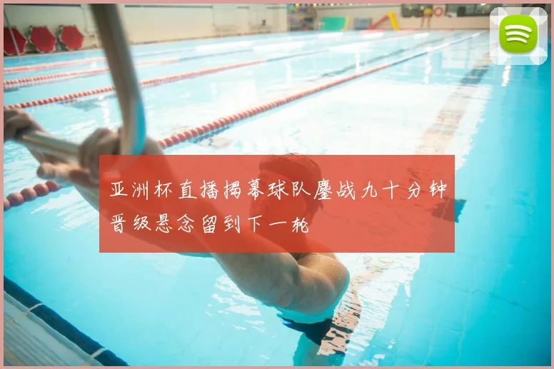 亚洲杯直播揭幕球队鏖战九十分钟晋级悬念留到下一轮