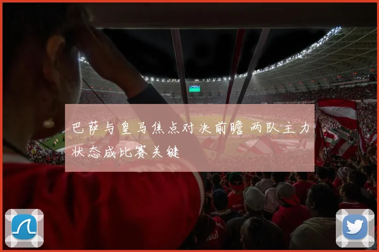 巴萨与皇马焦点对决前瞻 两队主力状态成比赛关键