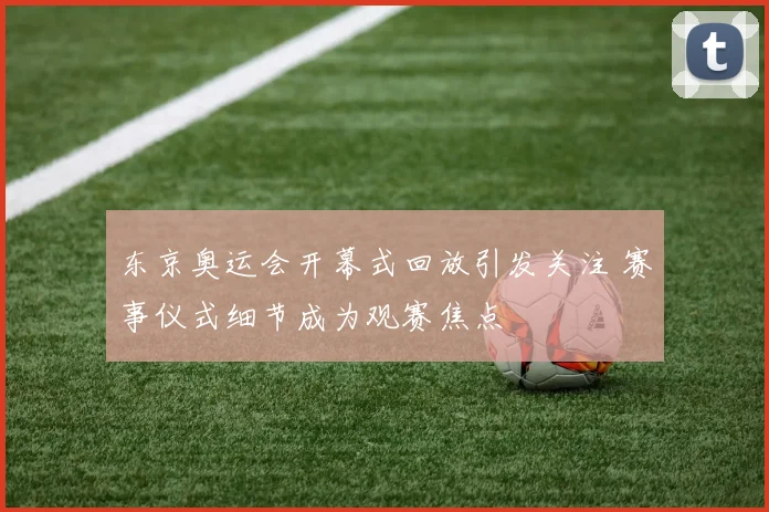 东京奥运会开幕式回放引发关注 赛事仪式细节成为观赛焦点