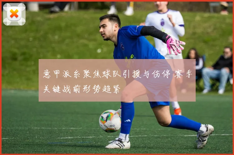 意甲派糸聚焦球队引援与伤停 赛季关键战前形势趋紧