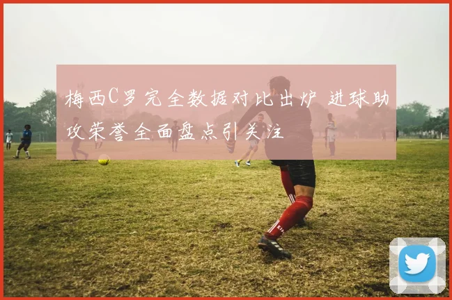 梅西C罗完全数据对比出炉 进球助攻荣誉全面盘点引关注