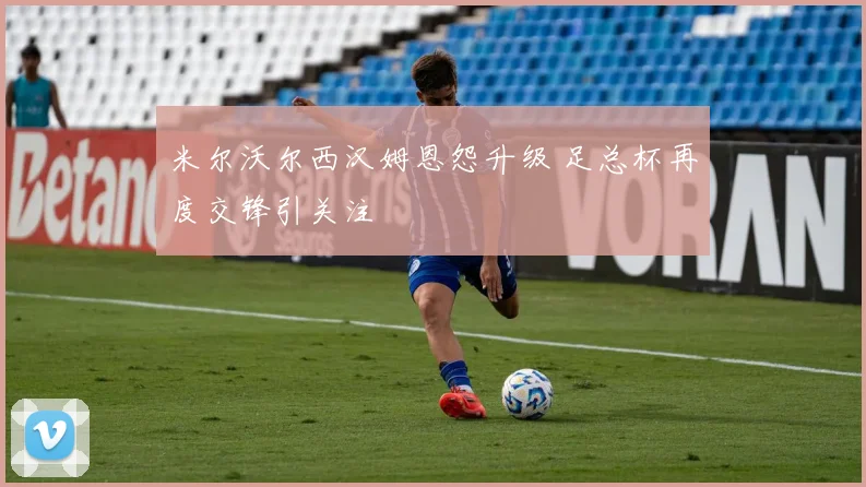 米尔沃尔西汉姆恩怨升级 足总杯再度交锋引关注