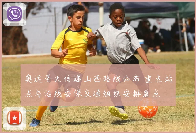 奥运圣火传递山西路线公布 重点站点与沿线安保交通组织安排看点