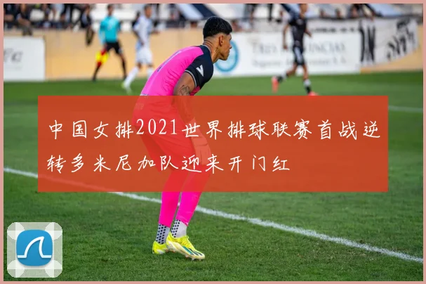 中国女排2021世界排球联赛首战逆转多米尼加队迎来开门红