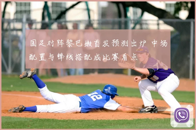 国足对阵黎巴嫩首发预测出炉 中场配置与锋线搭配成比赛看点