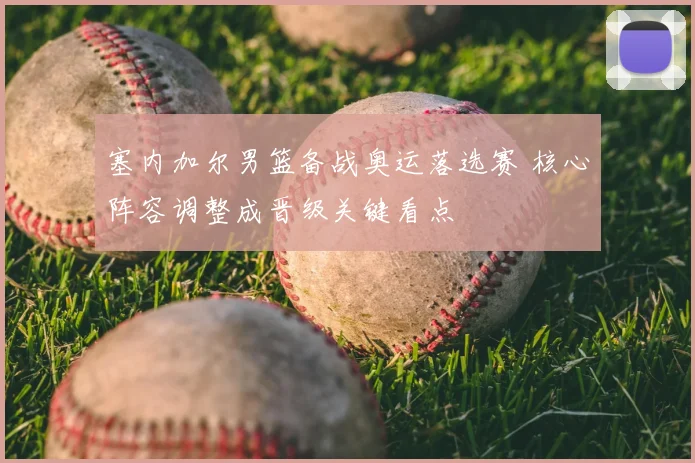 塞内加尔男篮备战奥运落选赛 核心阵容调整成晋级关键看点