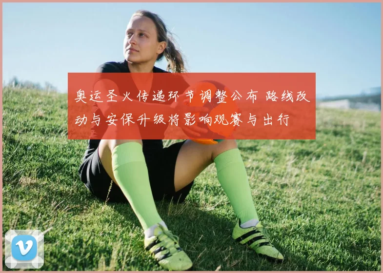 奥运圣火传递环节调整公布 路线改动与安保升级将影响观赛与出行