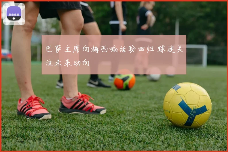 巴萨主席向梅西喊话盼回归 球迷关注未来动向