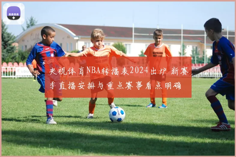 央视体育NBA转播表2024出炉 新赛季直播安排与重点赛事看点明确