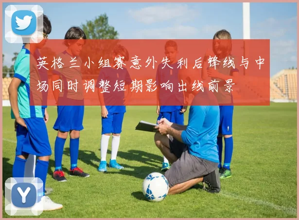 英格兰小组赛意外失利后锋线与中场同时调整短期影响出线前景