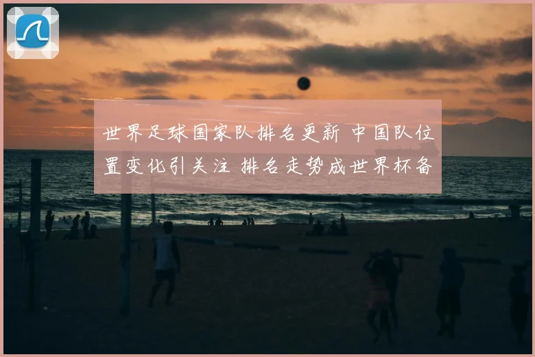 世界足球国家队排名更新 中国队位置变化引关注 排名走势成世界杯备战看点
