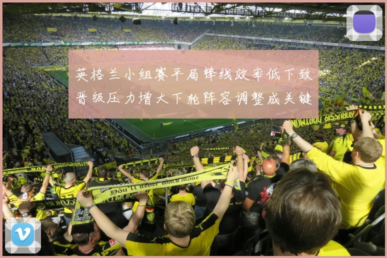 英格兰小组赛平局锋线效率低下致晋级压力增大下轮阵容调整成关键