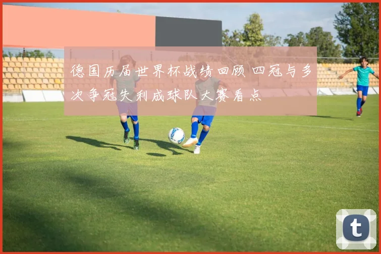 德国历届世界杯战绩回顾 四冠与多次争冠失利成球队大赛看点