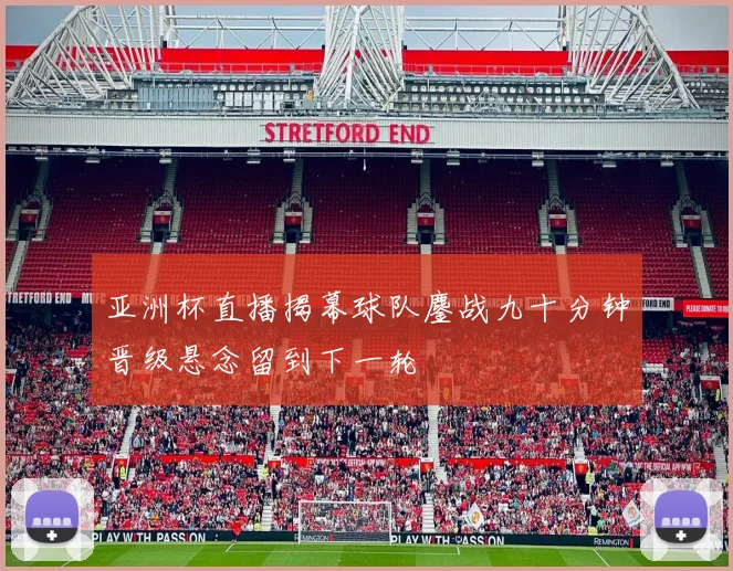 亚洲杯直播揭幕球队鏖战九十分钟晋级悬念留到下一轮