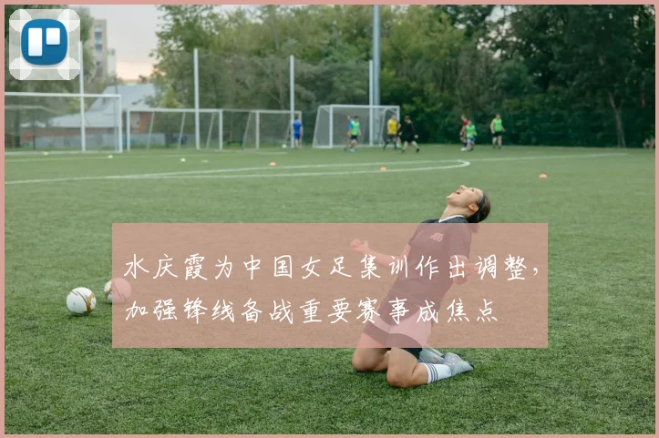 水庆霞为中国女足集训作出调整,加强锋线备战重要赛事成焦点