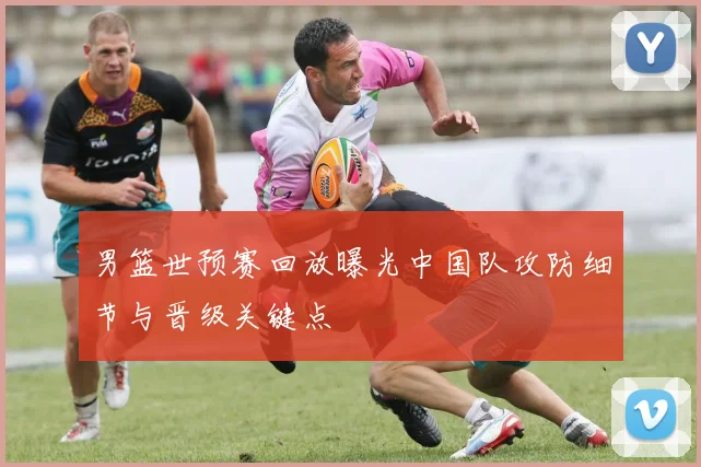 男篮世预赛回放曝光中国队攻防细节与晋级关键点