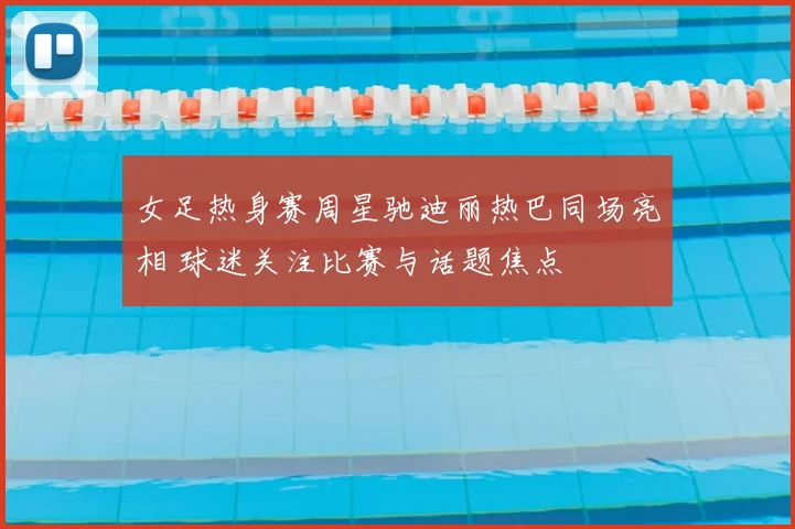 女足热身赛周星驰迪丽热巴同场亮相 球迷关注比赛与话题焦点