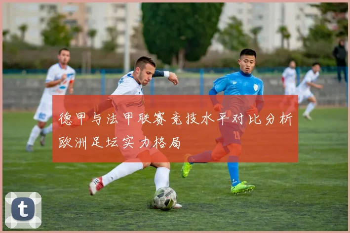 德甲与法甲联赛竞技水平对比分析欧洲足坛实力格局